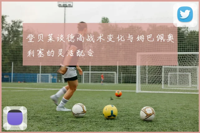 登贝莱谈德尚战术变化与姆巴佩奥利塞的灵活配合