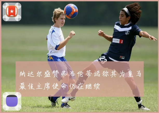 纳达尔盛赞弗洛伦蒂诺称其为皇马最佳主席使命仍在继续