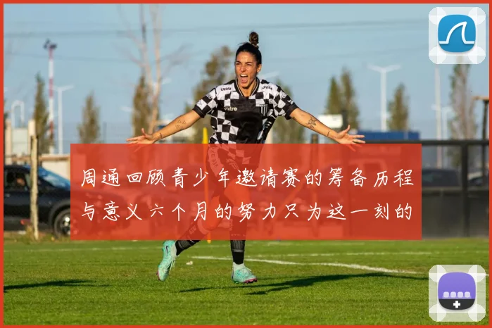 周通回顾青少年邀请赛的筹备历程与意义六个月的努力只为这一刻的精彩