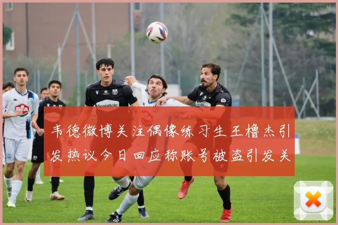 韦德微博关注偶像练习生王橹杰引发热议今日回应称账号被盗引发关注