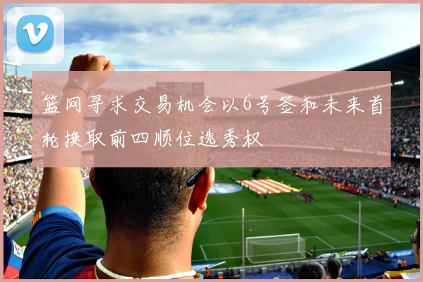 篮网寻求交易机会以6号签和未来首轮换取前四顺位选秀权