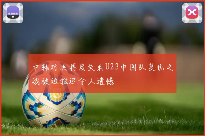 中韩对决再度失利U23中国队复仇之战被迫推迟令人遗憾