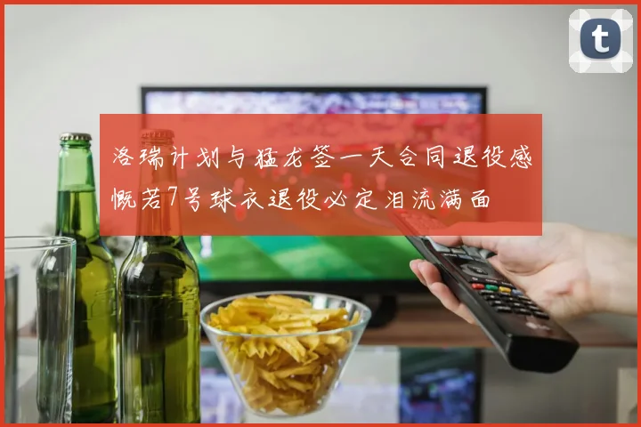 洛瑞计划与猛龙签一天合同退役感慨若7号球衣退役必定泪流满面
