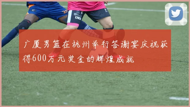 广厦男篮在杭州举行答谢宴庆祝获得600万元奖金的辉煌成就