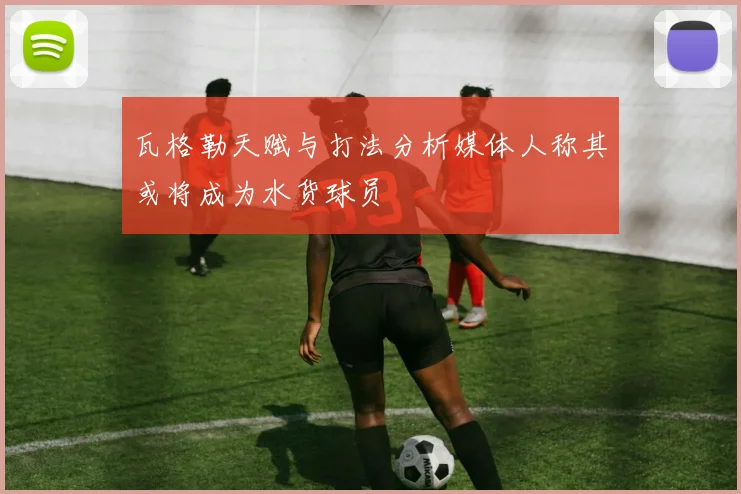 瓦格勒天赋与打法分析媒体人称其或将成为水货球员