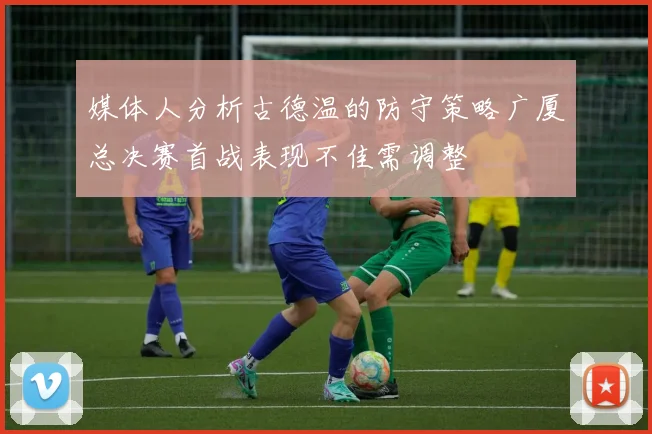 媒体人分析古德温的防守策略广厦总决赛首战表现不佳需调整