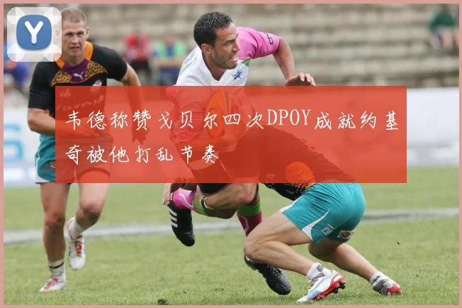 韦德称赞戈贝尔四次DPOY成就约基奇被他打乱节奏