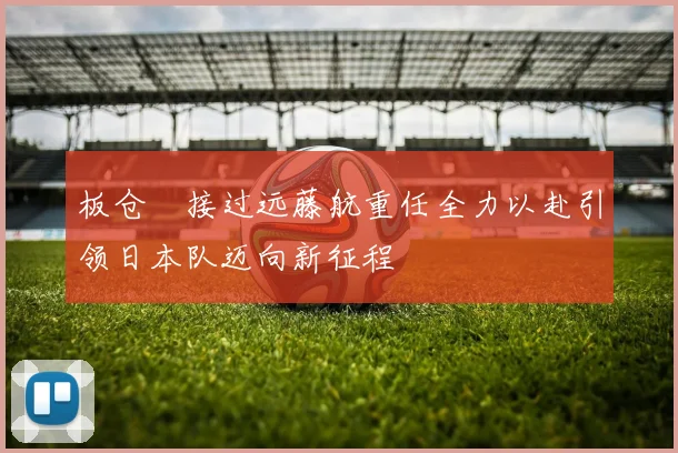 板仓滉接过远藤航重任全力以赴引领日本队迈向新征程