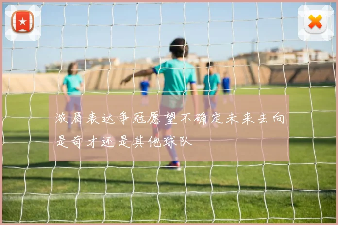 浓眉表达争冠愿望不确定未来去向是奇才还是其他球队