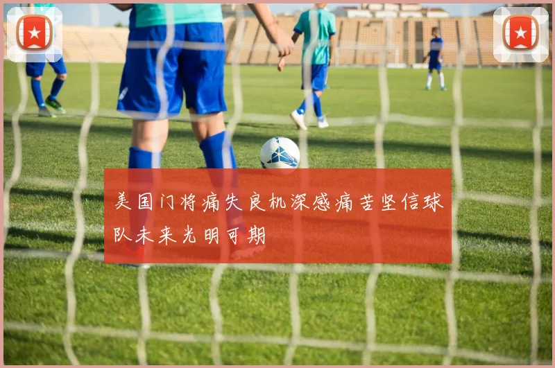 美国门将痛失良机深感痛苦坚信球队未来光明可期
