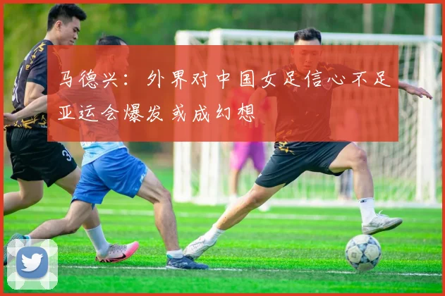 马德兴：外界对中国女足信心不足亚运会爆发或成幻想
