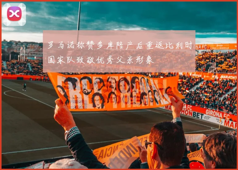 罗马诺称赞多库陪产后重返比利时国家队致敬优秀父亲形象
