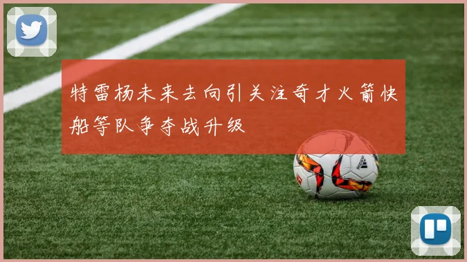 特雷杨未来去向引关注奇才火箭快船等队争夺战升级