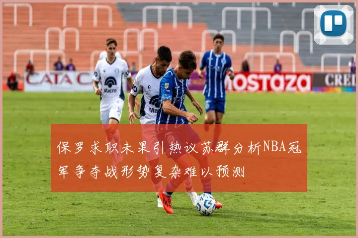 保罗求职未果引热议苏群分析NBA冠军争夺战形势复杂难以预测