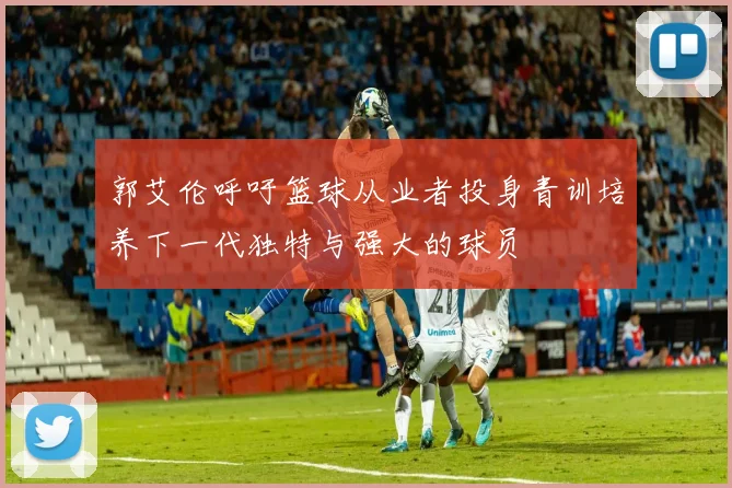 郭艾伦呼吁篮球从业者投身青训培养下一代独特与强大的球员