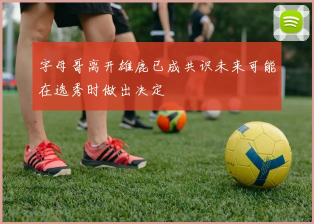 字母哥离开雄鹿已成共识未来可能在选秀时做出决定