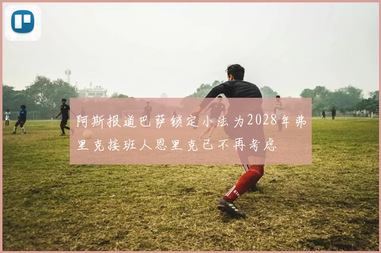 阿斯报道巴萨锁定小法为2028年弗里克接班人恩里克已不再考虑