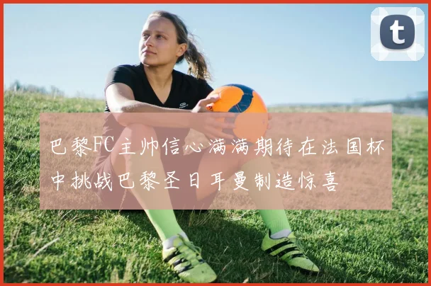 巴黎FC主帅信心满满期待在法国杯中挑战巴黎圣日耳曼制造惊喜
