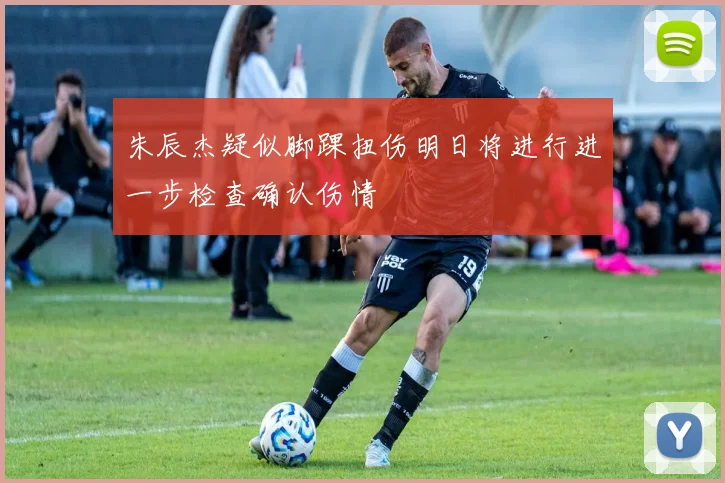 朱辰杰疑似脚踝扭伤明日将进行进一步检查确认伤情
