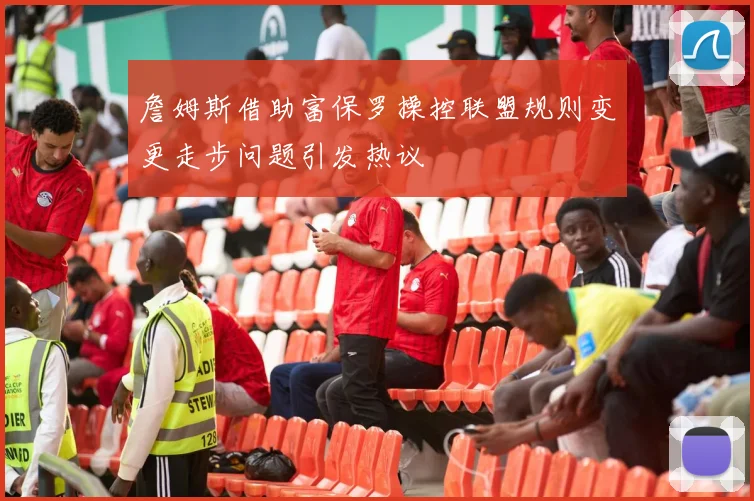 詹姆斯借助富保罗操控联盟规则变更走步问题引发热议