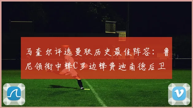 马奎尔评选曼联历史最佳阵容：鲁尼领衔中锋C罗边锋费迪南德后卫