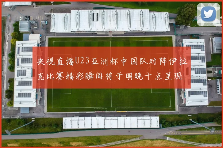 央视直播U23亚洲杯中国队对阵伊拉克比赛精彩瞬间将于明晚十点呈现