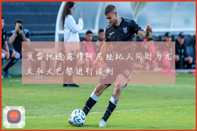 莫雷托透露穆阿尼经纪人同时与尤文和大巴黎进行谈判