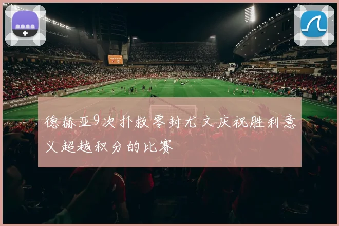 德赫亚9次扑救零封尤文庆祝胜利意义超越积分的比赛
